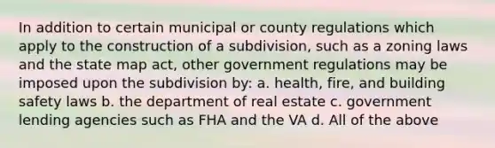 In addition to certain municipal or county regulations which apply to the construction of a subdivision, such as a zoning laws and the state map act, other government regulations may be imposed upon the subdivision by: a. health, fire, and building safety laws b. the department of real estate c. government lending agencies such as FHA and the VA d. All of the above