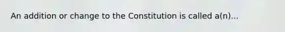 An addition or change to the Constitution is called a(n)...