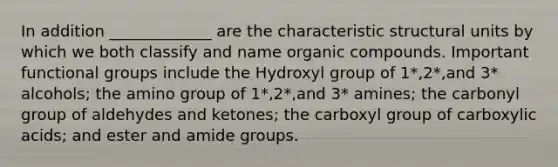 In addition _____________ are the characteristic structural units by which we both classify and name <a href='https://www.questionai.com/knowledge/kSg4ucUAKW-organic-compounds' class='anchor-knowledge'>organic compounds</a>. Important functional groups include the Hydroxyl group of 1*,2*,and 3* alcohols; the amino group of 1*,2*,and 3* amines; the carbonyl group of aldehydes and ketones; the carboxyl group of carboxylic acids; and ester and amide groups.