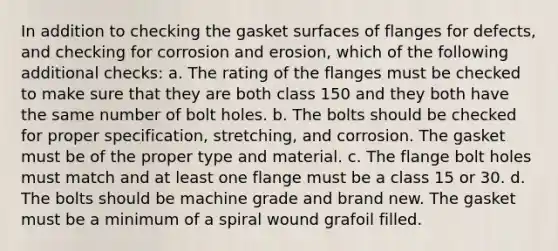 In addition to checking the gasket surfaces of flanges for defects, and checking for corrosion and erosion, which of the following additional checks: a. The rating of the flanges must be checked to make sure that they are both class 150 and they both have the same number of bolt holes. b. The bolts should be checked for proper specification, stretching, and corrosion. The gasket must be of the proper type and material. c. The flange bolt holes must match and at least one flange must be a class 15 or 30. d. The bolts should be machine grade and brand new. The gasket must be a minimum of a spiral wound grafoil filled.