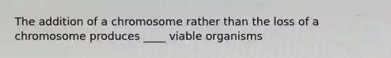 The addition of a chromosome rather than the loss of a chromosome produces ____ viable organisms