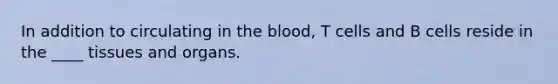 In addition to circulating in <a href='https://www.questionai.com/knowledge/k7oXMfj7lk-the-blood' class='anchor-knowledge'>the blood</a>, T cells and B cells reside in the ____ tissues and organs.