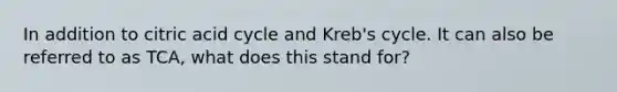 In addition to citric acid cycle and Kreb's cycle. It can also be referred to as TCA, what does this stand for?