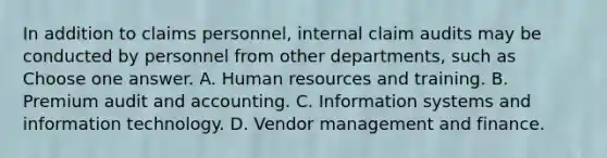 In addition to claims personnel, internal claim audits may be conducted by personnel from other departments, such as Choose one answer. A. Human resources and training. B. Premium audit and accounting. C. Information systems and information technology. D. Vendor management and finance.