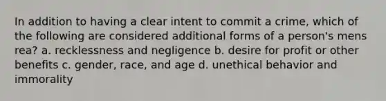 In addition to having a clear intent to commit a crime, which of the following are considered additional forms of a person's mens rea? a. recklessness and negligence b. desire for profit or other benefits c. gender, race, and age d. unethical behavior and immorality