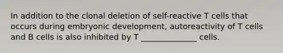 In addition to the clonal deletion of self-reactive T cells that occurs during embryonic development, autoreactivity of T cells and B cells is also inhibited by T ______________ cells.