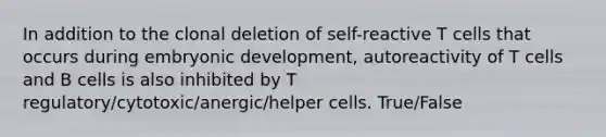 In addition to the clonal deletion of self-reactive T cells that occurs during embryonic development, autoreactivity of T cells and B cells is also inhibited by T regulatory/cytotoxic/anergic/helper cells. True/False