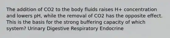 The addition of CO2 to the body fluids raises H+ concentration and lowers pH, while the removal of CO2 has the opposite effect. This is the basis for the strong buffering capacity of which system? Urinary Digestive Respiratory Endocrine