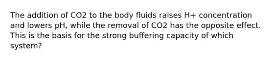 The addition of CO2 to the body fluids raises H+ concentration and lowers pH, while the removal of CO2 has the opposite effect. This is the basis for the strong buffering capacity of which system?