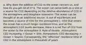 a. Why does the addition of CO2 to the ocean concern us, and how do you get rid of it? b. The ocean can serve both as a sink or a source for CO2 depending on the relative abundance of CO2 in the atmosphere and biosphere reservoirs -The ocean can be thought of as an additional source -Is out of equilibrium and becomes a source of CO2 for the atmosphere c. CO2 that enters the ocean has a much longer residence time, and as the atmospheric CO2 levels decrease, there is a net flux of CO2 from the ocean to the atmosphere d. Rule of thumb: -Atmospheric CO2 increasing → Ocean = Sink -Atmospheric CO2 decreasing → Ocean = Source -Consequently, the "effective" residence time of CO2 in the atmosphere is thousands of years