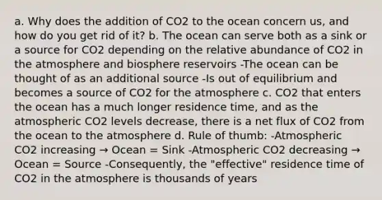 a. Why does the addition of CO2 to the ocean concern us, and how do you get rid of it? b. The ocean can serve both as a sink or a source for CO2 depending on the relative abundance of CO2 in the atmosphere and biosphere reservoirs -The ocean can be thought of as an additional source -Is out of equilibrium and becomes a source of CO2 for the atmosphere c. CO2 that enters the ocean has a much longer residence time, and as the atmospheric CO2 levels decrease, there is a net flux of CO2 from the ocean to the atmosphere d. Rule of thumb: -Atmospheric CO2 increasing → Ocean = Sink -Atmospheric CO2 decreasing → Ocean = Source -Consequently, the "effective" residence time of CO2 in the atmosphere is thousands of years