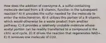 How does the addition of coenzyme A, a sulfur-containing molecule derived from a B vitamin, function in the subsequent reaction? A) It provides the sulfur needed for the molecule to enter the mitochondrion. B) It utilizes this portion of a B vitamin, which would otherwise be a waste product from another pathway. C) It provides a relatively unstable molecule whose acetyl portion can be readily transferred to a compound in the citric acid cycle. D) It drives the reaction that regenerates NAD+. E) It removes one molecule of CO2.