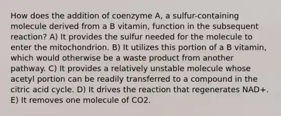 How does the addition of coenzyme A, a sulfur-containing molecule derived from a B vitamin, function in the subsequent reaction? A) It provides the sulfur needed for the molecule to enter the mitochondrion. B) It utilizes this portion of a B vitamin, which would otherwise be a waste product from another pathway. C) It provides a relatively unstable molecule whose acetyl portion can be readily transferred to a compound in the citric acid cycle. D) It drives the reaction that regenerates NAD+. E) It removes one molecule of CO2.