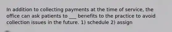 In addition to collecting payments at the time of service, the office can ask patients to ___ benefits to the practice to avoid collection issues in the future. 1) schedule 2) assign