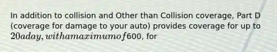 In addition to collision and Other than Collision coverage, Part D (coverage for damage to your auto) provides coverage for up to 20 a day, with a maximum of600, for