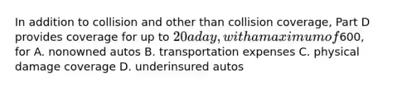 In addition to collision and other than collision coverage, Part D provides coverage for up to 20 a day, with a maximum of600, for A. nonowned autos B. transportation expenses C. physical damage coverage D. underinsured autos