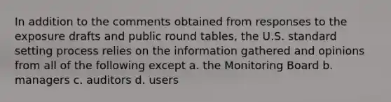 In addition to the comments obtained from responses to the exposure drafts and public round​ tables, the U.S. standard setting process relies on the information gathered and opinions from all of the following except​ a. the Monitoring Board b. managers c. auditors d. users