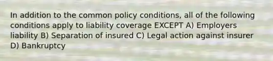 In addition to the common policy conditions, all of the following conditions apply to liability coverage EXCEPT A) Employers liability B) Separation of insured C) Legal action against insurer D) Bankruptcy