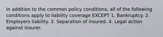 In addition to the common policy conditions, all of the following conditions apply to liability coverage EXCEPT 1. Bankruptcy. 2. Employers liability. 3. Separation of insured. 4. Legal action against insurer.