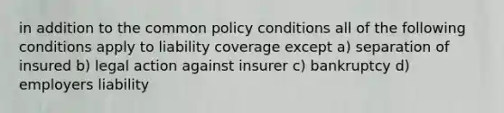 in addition to the common policy conditions all of the following conditions apply to liability coverage except a) separation of insured b) legal action against insurer c) bankruptcy d) employers liability