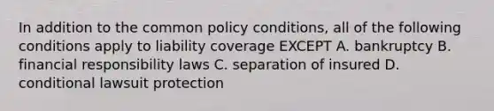 In addition to the common policy conditions, all of the following conditions apply to liability coverage EXCEPT A. bankruptcy B. financial responsibility laws C. separation of insured D. conditional lawsuit protection