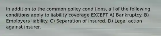 In addition to the common policy conditions, all of the following conditions apply to liability coverage EXCEPT A) Bankruptcy. B) Employers liability. C) Separation of insured. D) Legal action against insurer.