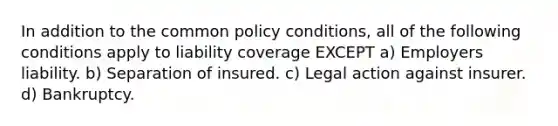 In addition to the common policy conditions, all of the following conditions apply to liability coverage EXCEPT a) Employers liability. b) Separation of insured. c) Legal action against insurer. d) Bankruptcy.