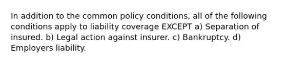 In addition to the common policy conditions, all of the following conditions apply to liability coverage EXCEPT a) Separation of insured. b) Legal action against insurer. c) Bankruptcy. d) Employers liability.