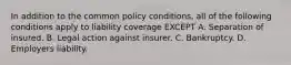 In addition to the common policy conditions, all of the following conditions apply to liability coverage EXCEPT A. Separation of insured. B. Legal action against insurer. C. Bankruptcy. D. Employers liability.