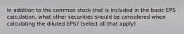 In addition to the common stock that is included in the basic EPS calculation, what other securities should be considered when calculating the diluted EPS? (select all that apply)