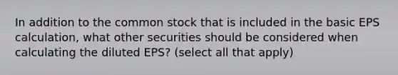 In addition to the common stock that is included in the basic EPS calculation, what other securities should be considered when calculating the diluted EPS? (select all that apply)