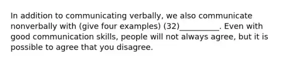 In addition to communicating verbally, we also communicate nonverbally with (give four examples) (32)__________. Even with good communication skills, people will not always agree, but it is possible to agree that you disagree.