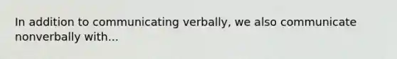 In addition to communicating verbally, we also communicate nonverbally with...