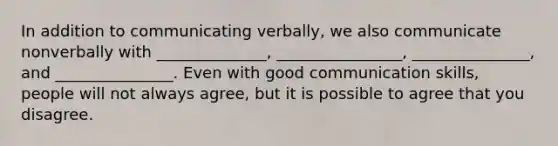 In addition to communicating verbally, we also communicate nonverbally with ______________, ________________, _______________, and _______________. Even with good communication skills, people will not always agree, but it is possible to agree that you disagree.