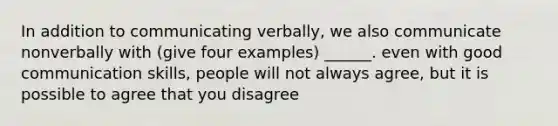 In addition to communicating verbally, we also communicate nonverbally with (give four examples) ______. even with good communication skills, people will not always agree, but it is possible to agree that you disagree