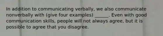 In addition to communicating verbally, we also communicate nonverbally with (give four examples) ______. Even with good communication skills, people will not always agree, but it is possible to agree that you disagree.