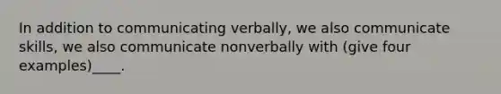 In addition to communicating verbally, we also communicate skills, we also communicate nonverbally with (give four examples)____.