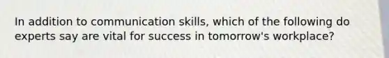 In addition to communication skills, which of the following do experts say are vital for success in tomorrow's workplace?