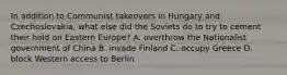 In addition to Communist takeovers in Hungary and Czechoslovakia, what else did the Soviets do to try to cement their hold on Eastern Europe? A. overthrow the Nationalist government of China B. invade Finland C. occupy Greece D. block Western access to Berlin