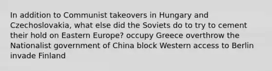 In addition to Communist takeovers in Hungary and Czechoslovakia, what else did the Soviets do to try to cement their hold on Eastern Europe? occupy Greece overthrow the Nationalist government of China block Western access to Berlin invade Finland