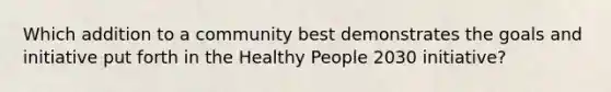 Which addition to a community best demonstrates the goals and initiative put forth in the Healthy People 2030 initiative?