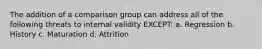 The addition of a comparison group can address all of the following threats to internal validity EXCEPT: a. Regression b. History c. Maturation d. Attrition