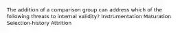 The addition of a comparison group can address which of the following threats to internal validity? Instrumentation Maturation Selection-history Attrition