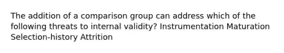 The addition of a comparison group can address which of the following threats to internal validity? Instrumentation Maturation Selection-history Attrition