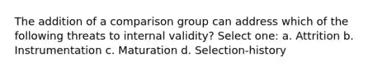 The addition of a comparison group can address which of the following threats to internal validity? Select one: a. Attrition b. Instrumentation c. Maturation d. Selection-history