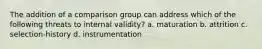 The addition of a comparison group can address which of the following threats to internal validity? a. maturation b. attrition c. selection-history d. instrumentation