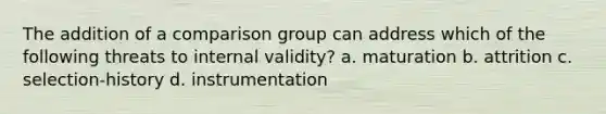 The addition of a comparison group can address which of the following threats to internal validity? a. maturation b. attrition c. selection-history d. instrumentation