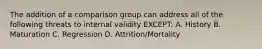 The addition of a comparison group can address all of the following threats to internal validity EXCEPT: A. History B. Maturation C. Regression D. Attrition/Mortality