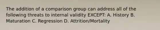 The addition of a comparison group can address all of the following threats to internal validity EXCEPT: A. History B. Maturation C. Regression D. Attrition/Mortality