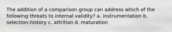 The addition of a comparison group can address which of the following threats to internal validity? a. instrumentation b. selection-history c. attrition d. maturation